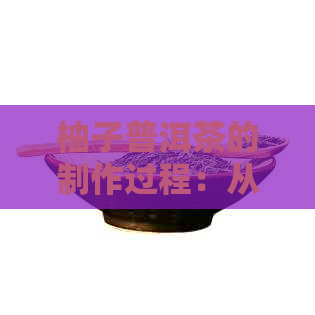 柚子普洱茶的制作过程：从选材到品鉴的全面指南