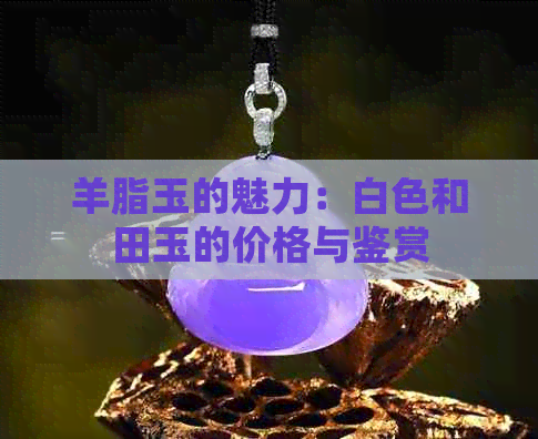 羊脂玉的魅力：白色和田玉的价格与鉴赏