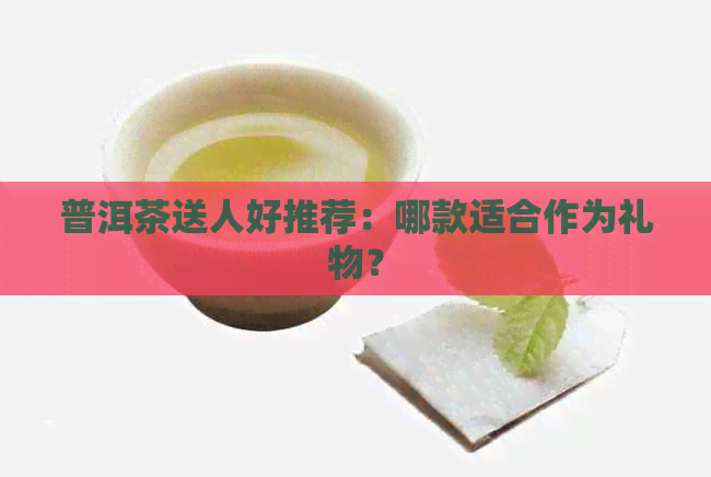 普洱茶送人好推荐：哪款适合作为礼物？