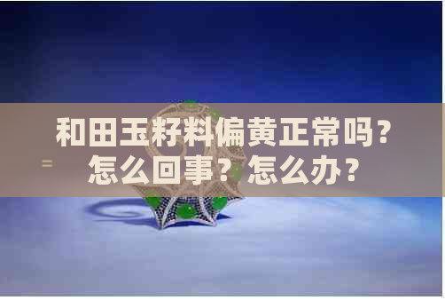 和田玉籽料偏黄正常吗？怎么回事？怎么办？