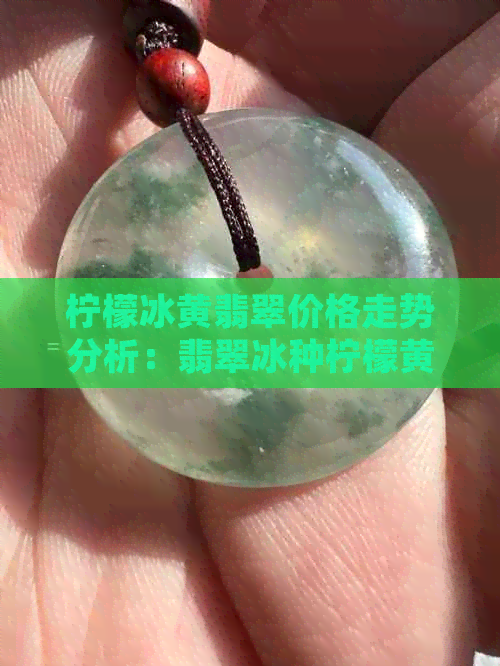 柠檬冰黄翡翠价格走势分析：翡翠冰种柠檬黄，柠檬黄色翡翠趋势解析