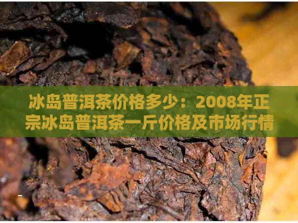 冰岛普洱茶价格多少：2008年正宗冰岛普洱茶一斤价格及市场行情分析