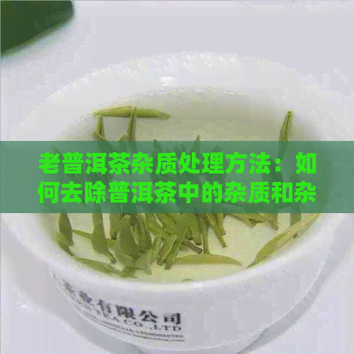 老普洱茶杂质处理方法：如何去除普洱茶中的杂质和杂味？