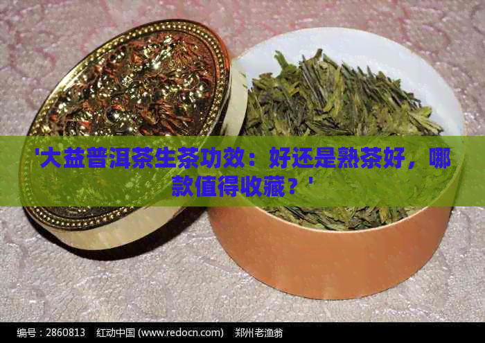 '大益普洱茶生茶功效：好还是熟茶好，哪款值得收藏？'