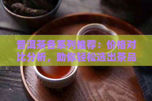 普洱茶各系列推荐：价格对比分析，助你轻松选出茶品