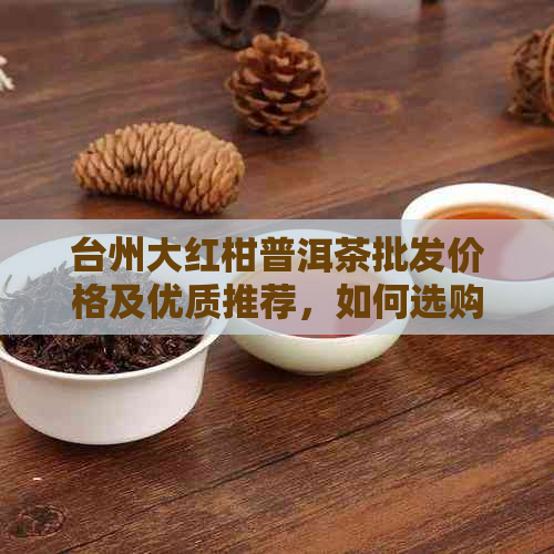 台州大红柑普洱茶批发价格及优质推荐，如何选购和保存茶叶？