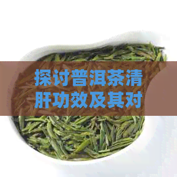 探讨普洱茶清肝功效及其对肝脏健的潜在影响