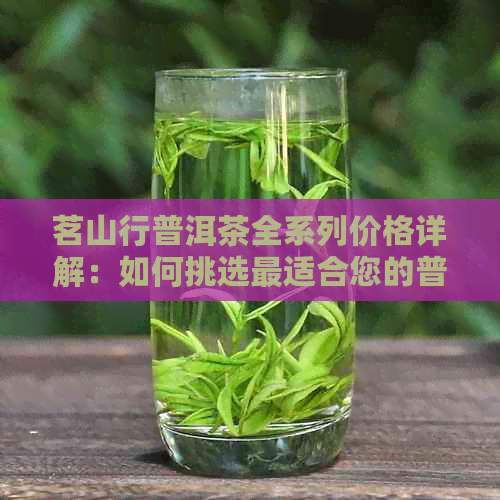 茗山行普洱茶全系列价格详解：如何挑选最适合您的普洱茶？