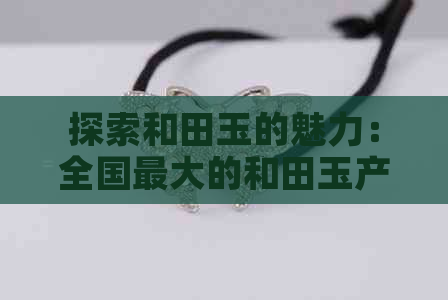 探索和田玉的魅力：全国更大的和田玉产地、品种、工艺及价值全解析