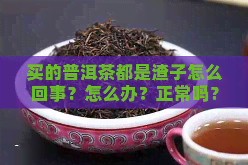 买的普洱茶都是渣子怎么回事？怎么办？正常吗？普洱茶的渣子可以喝吗？