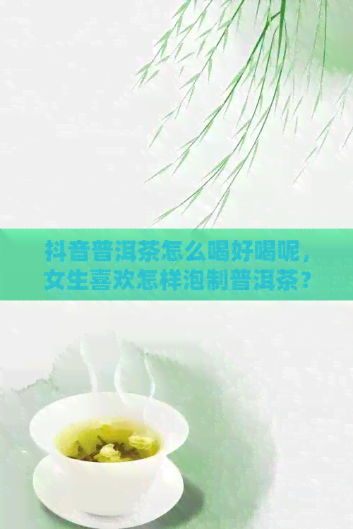 抖音普洱茶怎么喝好喝呢，女生喜欢怎样泡制普洱茶？