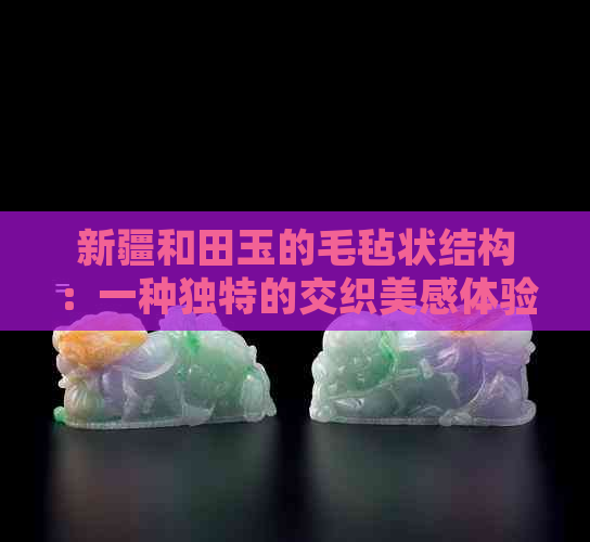 新疆和田玉的毛毡状结构：一种独特的交织美感体验