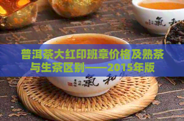 普洱茶大红印班章价格及熟茶与生茶区别——2015年版