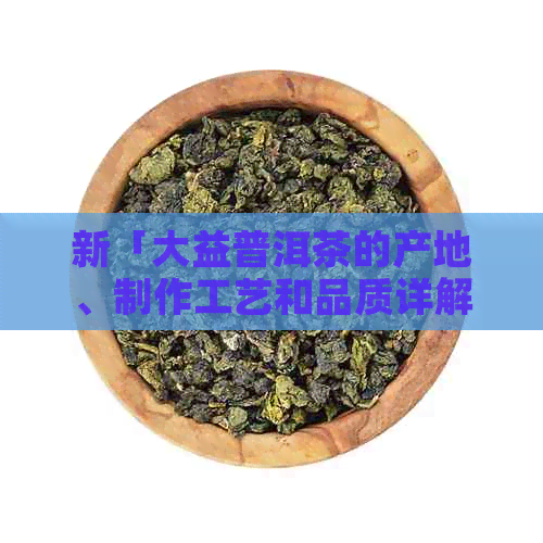 新「大益普洱茶的产地、制作工艺和品质详解，一篇全面了解的文章」