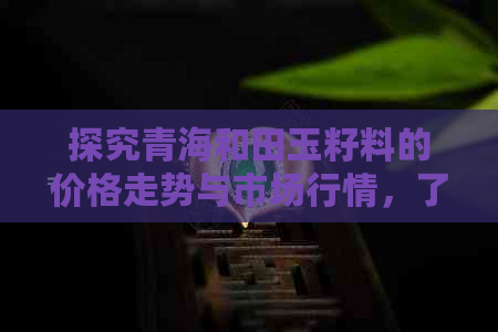 探究青海和田玉籽料的价格走势与市场行情，了解每克玉籽料的真实价值