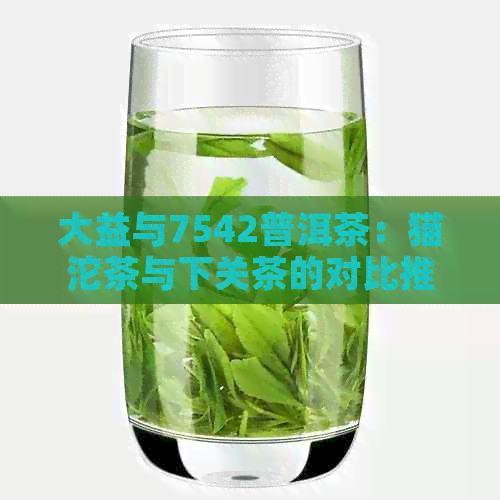 大益与7542普洱茶：猫沱茶与下关茶的对比推荐