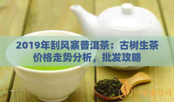 2019年刮风寨普洱茶：古树生茶价格走势分析，批发攻略