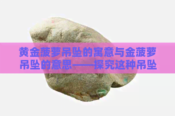 黄金菠萝吊坠的寓意与金菠萝吊坠的意思——探究这种吊坠背后的象征价值