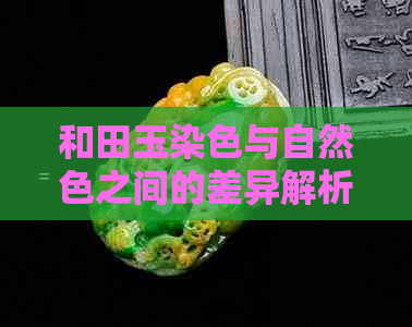 和田玉染色与自然色之间的差异解析：从颜色、工艺到价值全方位对比