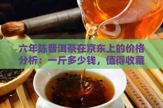 六年陈普洱茶在京东上的价格分析：一斤多少钱，值得收藏吗？