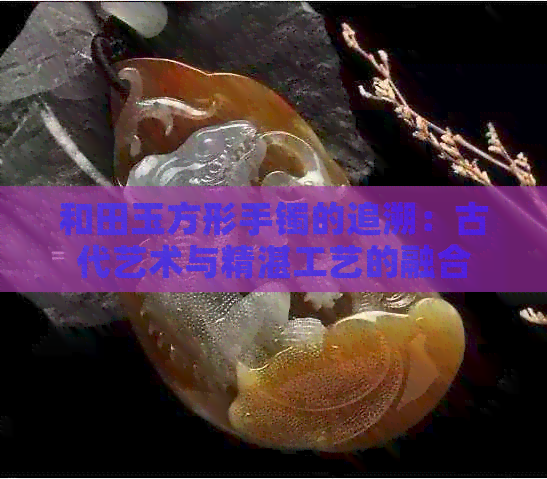 和田玉方形手镯的追溯：古代艺术与精湛工艺的融合