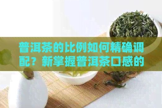 普洱茶的比例如何精确调配？新掌握普洱茶口感的关键比例因素