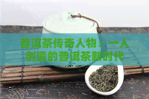 普洱茶传奇人物：一人创造的普洱茶新时代