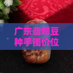广东翡翠豆种手镯价位多少，多少钱？