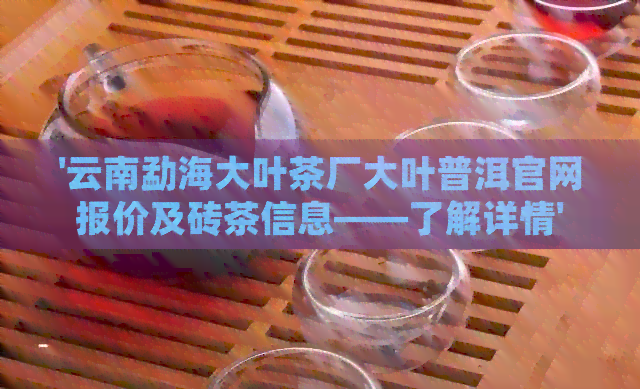 '云南勐海大叶茶厂大叶普洱官网报价及砖茶信息——了解详情'