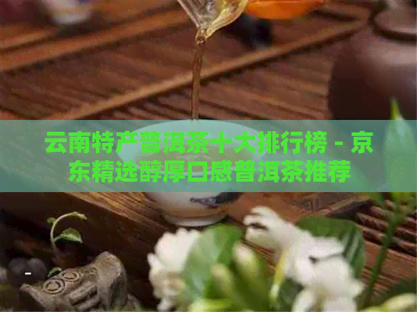云南特产普洱茶十大排行榜 - 京东精选醇厚口感普洱茶推荐