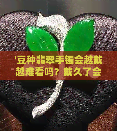 '豆种翡翠手镯会越戴越难看吗？戴久了会变透吗？豆种翡翠手镯好不好？'