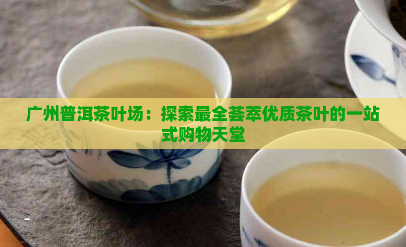 广州普洱茶叶场：探索最全荟萃优质茶叶的一站式购物天堂