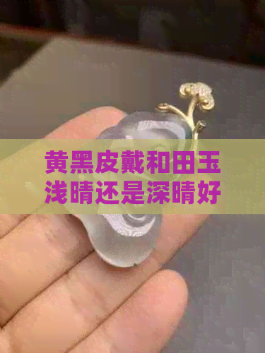 黄黑皮戴和田玉浅晴还是深晴好看：带黑皮和田玉价格高吗？