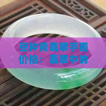 豆种黄翡翠手镯价格：翡翠中的贵族品种