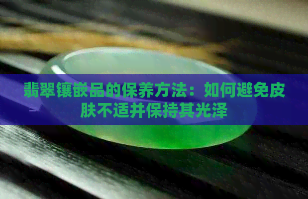 翡翠镶嵌品的保养方法：如何避免皮肤不适并保持其光泽