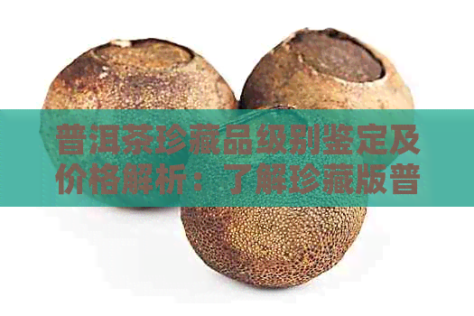 普洱茶珍藏品级别鉴定及价格解析：了解珍藏版普洱茶的等级与价值