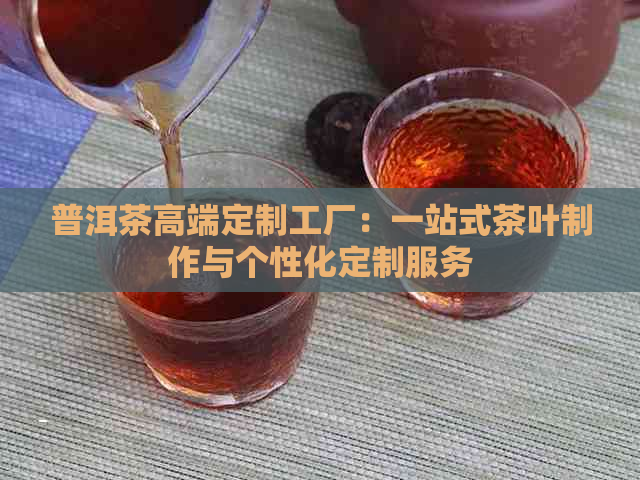 普洱茶高端定制工厂：一站式茶叶制作与个性化定制服务