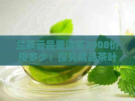 兰茶云品普洱茶2008价格多少：探究精品茶叶的价值与市场趋势