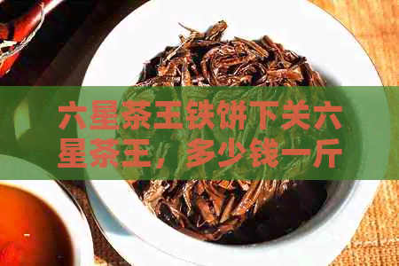 六星茶王铁饼下关六星茶王，多少钱一斤？