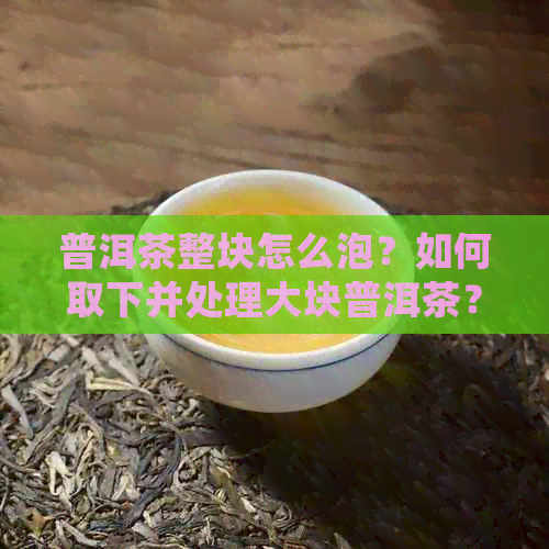 普洱茶整块怎么泡？如何取下并处理大块普洱茶？