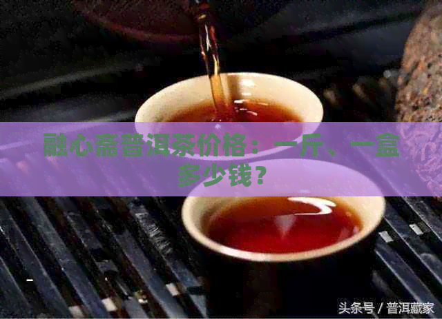 融心斋普洱茶价格：一斤、一盒多少钱？