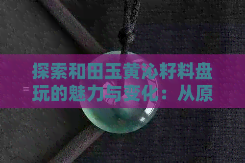 探索和田玉黄沁籽料盘玩的魅力与变化：从原石到精美工艺品的全过程解析