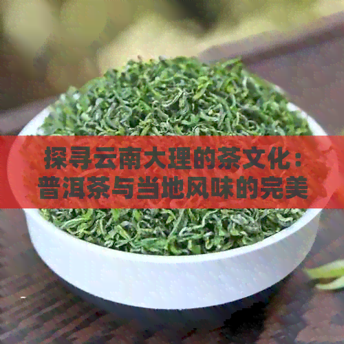 探寻云南大理的茶文化：普洱茶与当地风味的完美融合