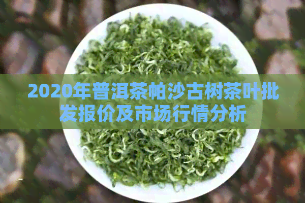 2020年普洱茶帕沙古树茶叶批发报价及市场行情分析