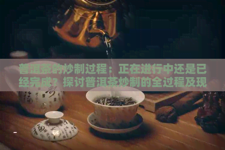 普洱茶的炒制过程：正在进行中还是已经完成？探讨普洱茶炒制的全过程及现状