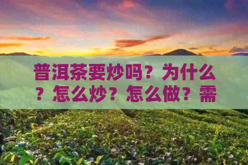 普洱茶要炒吗？为什么？怎么炒？怎么做？需要炒吗？炒青吗？