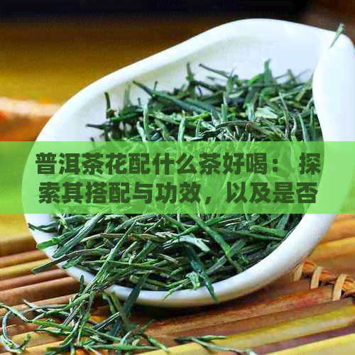 普洱茶花配什么茶好喝： 探索其搭配与功效，以及是否可以一起泡饮