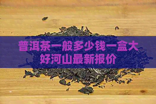 普洱茶一般多少钱一盒大好河山最新报价