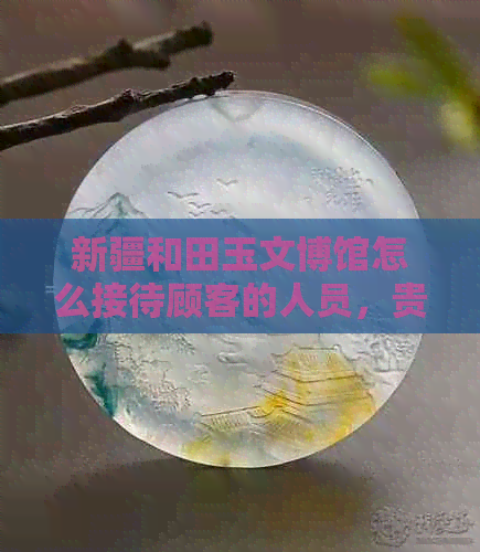 新疆和田玉文博馆怎么接待顾客的人员，贵不贵？