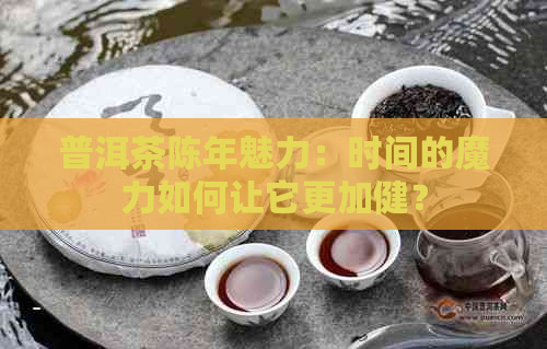 普洱茶陈年魅力：时间的魔力如何让它更加健？